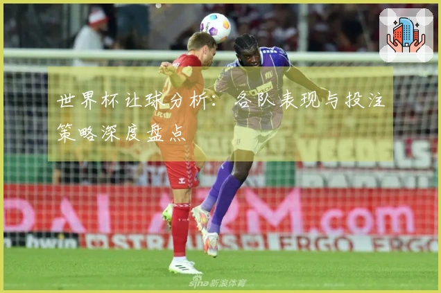 世界杯让球分析：各队表现与投注策略深度盘点