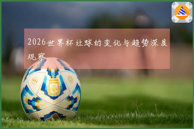 2026世界杯让球的变化与趋势深度观察