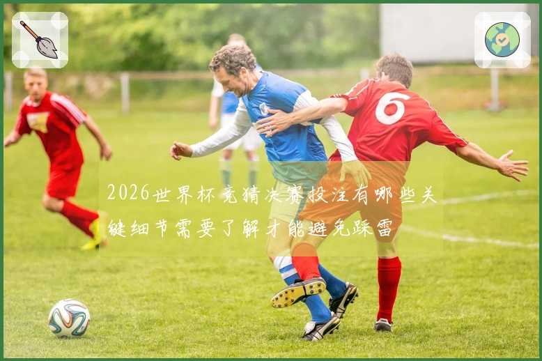 2026世界杯竞猜决赛投注有哪些关键细节需要了解才能避免踩雷