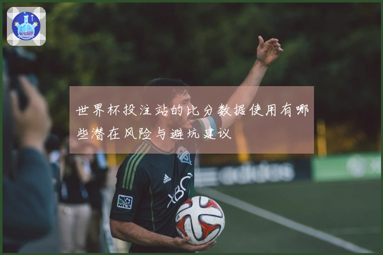 世界杯投注站的比分数据使用有哪些潜在风险与避坑建议